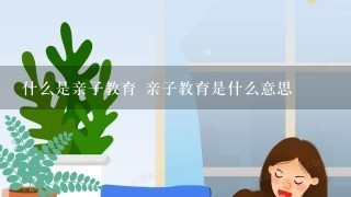 什么是亲子教育 亲子教育是什么意思