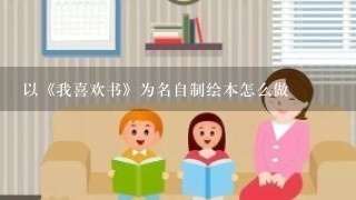 以《我喜欢书》为名自制绘本怎么做